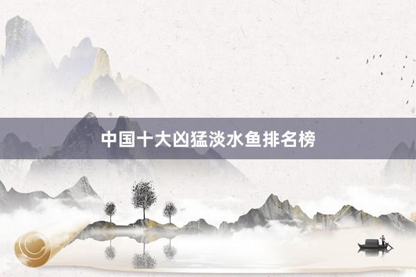 中国十大凶猛淡水鱼排名榜