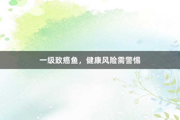 一级致癌鱼，健康风险需警惕